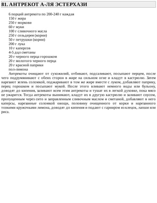 81.	АНТРЕКОТ	А-ЛЯ	ЭСТЕРХАЗИ	
6	порций	антрекота	по	200-240	г	каждая
150	г	жира
250	г	моркови
60	г	муки
100	г	сливочного	масла
250	г	сельдерея	(корни)
50	г	петрушки	(корни)
200	г	лука
10	г	каперсов
4-5	дцл	сметаны
20	г	черного	перца	горошком
20	г	молотого	черного	перца
20	г	красной	паприки
пол-лимона
Антрекоты	 очищают	 от	 сухожилий,	 отбивают,	 подсаливают,	 посыпают	 перцем,	 после
чего	 подрумянивают	 с	 обеих	 сторон	 в	 жире	 на	 сильном	 огне	 и	 кладут	 в	 кастрюлю.	 Затем
нарезают	зелень	соломкой,	поджаривают	в	том	же	жире	вместе	с	луком,	добавляют	паприку,
перец	 горошком	 и	 посыпают	 мукой.	 После	 этого	 вливают	 немного	 воды	 или	 бульону,
доводят	до	кипения,	заливают	всем	этим	антрекоты	и	тушат	их	в	легкой	духовке,	пока	мясо
не	ужарится.	Тогда	антрекоты	вынимают,	кладут	их	в	другую	кастрюлю	и	заливают	соусом,
пропущенным	через	сито	и	заправленным	сливочным	маслом	и	сметаной,	добавляют	в	него
каперсы,	 нарезанные	 соломкой	 овощи,	 половину	 очищенного	 от	 корки	 и	 нарезанного
тонкими	кружочками	лимона,	доводят	до	кипения	и	подают	с	гарниром	из	клецок,	лапши	или
риса.
 