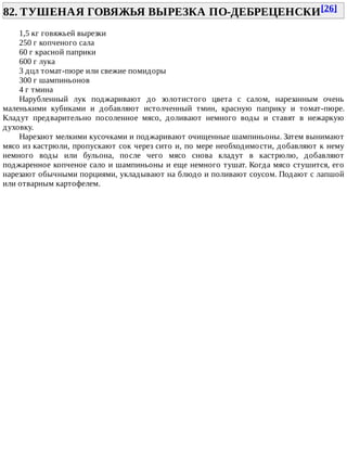 82.	ТУШЕНАЯ	ГОВЯЖЬЯ	ВЫРЕЗКА	ПО-ДЕБРЕЦЕНСКИ[26]	
1,5	кг	говяжьей	вырезки
250	г	копченого	сала
60	г	красной	паприки
600	г	лука
3	дцл	томат-пюре	или	свежие	помидоры
300	г	шампиньонов
4	г	тмина
Нарубленный	 лук	 поджаривают	 до	 золотистого	 цвета	 с	 салом,	 нарезанным	 очень
маленькими	 кубиками	 и	 добавляют	 истолченный	 тмин,	 красную	 паприку	 и	 томат-пюре.
Кладут	 предварительно	 посоленное	 мясо,	 доливают	 немного	 воды	 и	 ставят	 в	 нежаркую
духовку.
Нарезают	мелкими	кусочками	и	поджаривают	очищенные	шампиньоны.	Затем	вынимают
мясо	из	кастрюли,	пропускают	сок	через	сито	и,	по	мере	необходимости,	добавляют	к	нему
немного	 воды	 или	 бульона,	 после	 чего	 мясо	 снова	 кладут	 в	 кастрюлю,	 добавляют
поджаренное	копченое	сало	и	шампиньоны	и	еще	немного	тушат.	Когда	мясо	стушится,	его
нарезают	обычными	порциями,	укладывают	на	блюдо	и	поливают	соусом.	Подают	с	лапшой
или	отварным	картофелем.
 