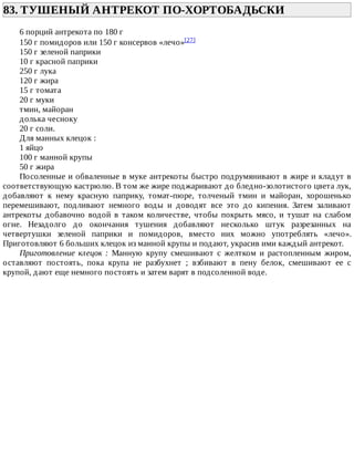 83.	ТУШЕНЫЙ	АНТРЕКОТ	ПО-ХОРТОБАДЬСКИ	
6	порций	антрекота	по	180	г
150	г	помидоров	или	150	г	консервов	«лечо»[27]
150	г	зеленой	паприки
10	г	красной	паприки
250	г	лука
120	г	жира
15	г	томата
20	г	муки
тмин,	майоран
долька	чесноку
20	г	соли.
Для	манных	клецок	:
1	яйцо
100	г	манной	крупы
50	г	жира
Посоленные	и	обваленные	в	муке	антрекоты	быстро	подрумянивают	в	жире	и	кладут	в
соответствующую	кастрюлю.	В	том	же	жире	поджаривают	до	бледно-золотистого	цвета	лук,
добавляют	 к	 нему	 красную	 паприку,	 томат-пюре,	 толченый	 тмин	 и	 майоран,	 хорошенько
перемешивают,	 подливают	 немного	 воды	 и	 доводят	 все	 это	 до	 кипения.	 Затем	 заливают
антрекоты	 добавочно	 водой	 в	 таком	 количестве,	 чтобы	 покрыть	 мясо,	 и	 тушат	 на	 слабом
огне.	 Незадолго	 до	 окончания	 тушения	 добавляют	 несколько	 штук	 разрезанных	 на
четвертушки	 зеленой	 паприки	 и	 помидоров,	 вместо	 них	 можно	 употреблять	 «лечо».
Приготовляют	6	больших	клецок	из	манной	крупы	и	подают,	украсив	ими	каждый	антрекот.
Приготовление	 клецок	 :	 Манную	 крупу	 смешивают	 с	 желтком	 и	 растопленным	 жиром,
оставляют	 постоять,	 пока	 крупа	 не	 разбухнет	 ;	 взбивают	 в	 пену	 белок,	 смешивают	 ее	 с
крупой,	дают	еще	немного	постоять	и	затем	варят	в	подсоленной	воде.
 