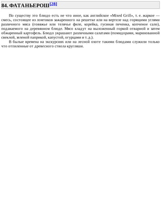 84.	ФАТАНЬЕРОШ[28]	
По	существу	это	блюдо	есть	не	что	иное,	как	английское	«Mixed	Grill»,	т.	е.	жаркое	—
смесь,	состоящее	из	ломтиков	зажаренного	на	решетке	или	на	вертеле	над	горящими	углями
различного	 мяса	 (говяжье	 или	 телячье	 филе,	 корейка,	 гусиная	 печенка,	 копченое	 сало),
подаваемого	 на	 деревянном	 блюде.	 Мясо	 кладут	 на	 выложенный	 горкой	 отварной	 и	 затем
обжаренный	картофель.	Блюдо	украшают	различными	салатами	(помидорами,	маринованной
свеклой,	зеленой	паприкой,	капустой,	огурцами	и	т.	д.).
В	былые	времена	на	экскурсиях	или	на	лесной	охоте	такими	блюдами	служили	только
что	отпиленные	от	древесного	ствола	кругляши.
 