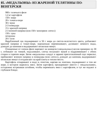 85.	«МЕДАЛЬОНЫ»	ИЗ	ЖАРЕНОЙ	ТЕЛЯТИНЫ	ПО-
ВЕНГЕРСКИ	
900	г	телячьего	филе
1,2	кг	картофеля
150	г	жира
20	г	томата-пюре
30	г	муки
2-3	помидора
15	г	красной	паприки
2-3	зеленой	паприки	(или	150	г	консервов	«лечо»)
150	г	лука
петрушка
20	г	соли
Нарубленный	 лук	 поджаривают	 в	 50	 г	 жира	 до	 светло-золотистого	 цвета,	 добавляют
красной	 паприки	 и	 томат-пюре,	 хорошенько	 перемешивают,	 доливают	 немного	 воды,
доводят	до	кипения	и	выдерживают	несколько	минут.
Очищенные	от	пленок	филе	нарезают	на	шницели	(«медальоны»)	весом	примерно	по	30
г,	 отбивают	 их	 тяпкой,	 подсаливают,	 слегка	 посыпают	 мукой	 и	 подрумянивают	 с	 обеих
сторон	в	горячем	жире.	Затем	«медальоны»	кладут	в	заранее	приготовленный	соус	перкельт,
прибавляют	зеленую	паприку	и	помидоры	(или	«лечо»),	доводят	до	кипения,	выдерживают
несколько	минут	и	отодвигают	на	край	плиты	в	теплое	место.
Картофель	 отваривают	 в	 воде	 и,	 очистив,	 нарезав	 на	 ломтики,	 поджаривают	 в	 том	 же
жире,	 в	 котором	 жарилось	 мясо.	 Затем	 картофель	 прожаривают	 вместе	 с	 «медальонами»,
осторожно	встряхивая	сотейник,	чтобы	перемешать	мясо	с	картофелем,	и	тут	же	подают	в
глубоком	блюде.
 