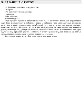 86.	БАРАНИНА	С	РИСОМ	
1кг	баранины	(лопатка	или	задняя	нога)
450	г	риса
150г	сливочного	масла	или	жира
1	луковица
перец,	майоран
зеленая	петрушка
Мясо	нарезают	кубиками	приблизительно	по	40	г	и	погружают	вариться	в	подсоленную
воду.	Затем	снимают	пену	и	добавляют	перцу	и	майорана.	Пока	мясо	варится,	в	сливочном
масле	 или	 в	 шире	 подшаривают	 нарубленный	 лук,	 рис	 и	 мелко	 нарезанную	 петрушку
(несколько	веточек).	Незадолго	до	того,	как	мясо	уварится,	(должно	остаться	не	меньше	8
дцл	воды)	кладут	рис,	доводят	до	кипения,	перемешивают	с	мясом	и	заканчивают	варку	уже
в	 духовке	 под	 крышкой	 (около	 15	 минут).	 К	 столу	 баранину	 подают,	 посыпав	 ее	 тертым
сыром,	который,	кстати	сказать,	можно	подавать	и	отдельно.
Вместо	риса	можно	употреблять	пшено	или	ячменную	крупу.
 