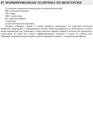 87.	ФАРШИРОВАННАЯ	ТЕЛЯТИНА	ПО-ВЕНГЕРСКИ	
12	телячьих	эскалопов	(тонкие	куски	телятины	без	костей)
200	г	копченой	свинины
150	г	жира
100	г	томат-пюре
40	г	красной	паприки
4	луковицы
долька	чесноку	(по	желанию)
Эскалоп	 отбивают	 тяпкой	 в	 тонкий	 шницель,	 покрывают	 его	 рубленой	 копченой
свининой,	завертывают	и	перевязывают	ниткой.	Затем	поджаривают	до	золотистого	оттенка
мелко	нарезанный	лук,	добавляют	к	нему	красную	паприку,	немного	чесноку	(по	желанию)	и
томат-пюре.	 В	 такой	 соус	 кладут	 нафаршированные	 эскалопы	 и	 тушат	 на	 слабом	 огне.
Украшают	нарезанной	кружочками	зеленой	паприкой	и	подают	с	отварным	картофелем.
 