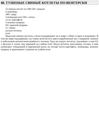 88.	ТУШЕНЫЕ	СВИНЫЁ	КОТЛЕТЫ	ПО-ВЕНГЕРСКИ	
12	свиных	котлет	по	100-120	г	каждая
4	луковицы
100	г	жира
3	помидора	или	150	г	«лечо»
1,5	кг	картофеля
3	зеленых	паприки
50	г	красной	паприки
2	г	тмина
долька	чесноку
соль
Подсолив	свиные	котлеты,	слегка	поджаривают	их	в	жире	с	обеих	сторон	и	вынимают.	В
том	же	жире	поджаривают	до	темно-золотистого	цвета	нарубленный	лук	с	паприкой,	тмином
и	небольшим	количеством	размятого	чесноку.	Туда	же	кладут	котлеты,	подливают	к	ним	0,5
л	бульона	и	тушат	под	крышкой	на	слабом	огне.	Когда	котлеты	наполовину	готовы,	к	ним
добавляют	очищенный	и	нарезанный	вдоль	на	четыре	части	картофель,	помидоры,	зеленую
паприку	и	заканчивают	тушение	на	слабом	огне.
 