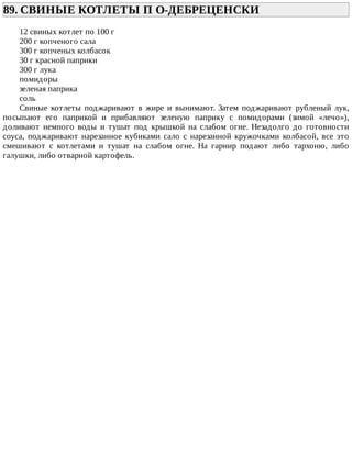89.	СВИНЫЕ	КОТЛЕТЫ	П	О-ДЕБРЕЦЕНСКИ	
12	свиных	котлет	по	100	г
200	г	копченого	сала
300	г	копченых	колбасок
30	г	красной	паприки
300	г	лука
помидоры
зеленая	паприка
соль
Свиные	 котлеты	 поджаривают	 в	 жире	 и	 вынимают.	 Затем	 поджаривают	 рубленый	 лук,
посыпают	 его	 паприкой	 и	 прибавляют	 зеленую	 паприку	 с	 помидорами	 (зимой	 «лечо»),
доливают	 немного	 воды	 и	 тушат	 под	 крышкой	 на	 слабом	 огне.	 Незадолго	 до	 готовности
соуса,	 поджаривают	 нарезанное	 кубиками	 сало	 с	 нарезанной	 кружочками	 колбасой,	 все	 это
смешивают	 с	 котлетами	 и	 тушат	 на	 слабом	 огне.	 На	 гарнир	 подают	 либо	 тархоню,	 либо
галушки,	либо	отварной	картофель.
 