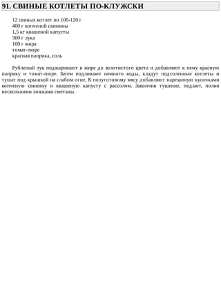 91.	СВИНЫЕ	КОТЛЕТЫ	ПО-КЛУЖСКИ	
12	свиных	котлет	по	100-120	г
400	г	копченой	свинины
1,5	кг	квашеной	капусты
300	г	лука
100	г	жира
томат-пюре
красная	паприка,	соль
Рубленый	лук	поджаривают	в	жире	до	золотистого	цвета	и	добавляют	к	нему	красную
паприку	 и	 томат-пюре.	 Затем	 подливают	 немного	 воды,	 кладут	 подсоленные	 котлеты	 и
тушат	под	крышкой	на	слабом	огне,	К	полуготовому	мясу	добавляют	нарезанную	кусочками
копченую	 свинину	 и	 квашеную	 капусту	 с	 рассолом.	 Закончив	 тушение,	 подают,	 полив
несколькими	ложками	сметаны.
 