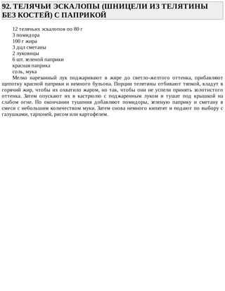 92.	ТЕЛЯЧЬИ	ЭСКАЛОПЫ	(ШНИЦЕЛИ	ИЗ	ТЕЛЯТИНЫ
БЕЗ	КОСТЕЙ)	С	ПАПРИКОЙ	
12	телячьих	эскалопов	по	80	г
3	помидора
100	г	жира
3	дцл	сметаны
2	луковицы
6	шт.	зеленой	паприки
красная	паприка
соль,	мука
Мелко	 нарезанный	 лук	 поджаривают	 в	 жире	 до	 светло-желтого	 оттенка,	 прибавляют
щепотку	красной	паприки	и	немного	бульона.	Порции	телятины	отбивают	тяпкой,	кладут	в
горячий	жир,	чтобы	их	охватило	жаром,	но	так,	чтобы	они	не	успели	принять	золотистого
оттенка.	 Затем	 опускают	 их	 в	 кастрюлю	 с	 поджаренным	 луком	 и	 тушат	 под	 крышкой	 на
слабом	 огне.	 По	 окончании	 тушения	 добавляют	 помидоры,	 зеленую	 паприку	 и	 сметану	 в
смеси	с	небольшим	количеством	муки.	Затем	снова	немного	кипятят	и	подают	по	выбору	с
галушками,	тархоней,	рисом	или	картофелем.
 