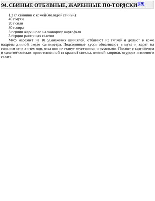 94.	СВИНЫЕ	ОТБИВНЫЕ,	ЖАРЕННЫЕ	ПО-ТОРДСКИ[29]	
1,2	кг	свинины	с	кожей	(молодой	свиньи)
40	г	муки
20	г	соли
80	г	жира
3	порции	жаренного	на	сковороде	картофеля
3	порции	различных	салатов
Мясо	 нарезают	 на	 10	 одинаковых	 шницелей,	 отбивают	 их	 тяпкой	 и	 делают	 в	 коже
надрезы	 длиной	 около	 сантиметра.	 Подсоленные	 куски	 обваливают	 в	 муке	 и	 жарят	 на
сильном	огне	до	тех	пор,	пока	они	не	станут	хрустящими	и	румяными.	Подают	с	картофелем
и	салатом-смесью,	приготовленной	из	красной	свеклы,	зеленой	паприки,	огурцов	и	зеленого
салата.
 