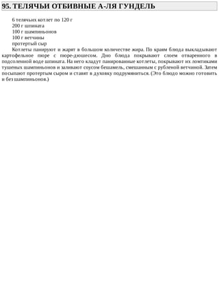 95.	ТЕЛЯЧЬИ	ОТБИВНЫЕ	А-ЛЯ	ГУНДЕЛЬ	
6	телячьих	котлет	по	120	г
200	г	шпината
100	г	шампиньонов
100	г	ветчины
протертый	сыр
Котлеты	панируют	и	жарят	в	большом	количестве	жира.	По	краям	блюда	выкладывают
картофельное	 пюре	 с	 пюре-дюшесом.	 Дно	 блюда	 покрывают	 слоем	 отваренного	 в
подсоленной	воде	шпината.	На	него	кладут	панированные	котлеты,	покрывают	их	ломтиками
тушеных	шампиньонов	и	заливают	соусом	бешамель,	смешанным	с	рубленой	ветчиной.	Затем
посыпают	протертым	сыром	и	ставят	в	духовку	подрумяниться.	(Это	блюдо	можно	готовить
и	без	шампиньонов.)
 