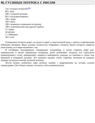 96.	ГУСИНЫЕ	ПОТРОХА	С	РИСОМ	
3	кг	гусиных	потрохов[30]
80	г	лука
200	г	гусиной	печенки
60	г	сельдерея	(корень)
100	г	жира
350	г	риса
180	г	моркови	и	корешков	петрушки
100	г	шампиньонов	или	других	грибов
3	г	перца
петрушка
1	г	майорана
30	г	соли
Очищенные	потроха	режут	на	куски	и	варят	в	подсоленной	воде	с	луком	и	нарезанными
кубиками	 овощами.	 Вода	 должна	 полностью	 покрывать	 потроха.	 Когда	 потроха	 сварятся
наполовину,	из	отвара	вынимают	лук.
В	 сотейнике	 поджаривают,	 непрерывно	 помешивая,	 в	 очень	 горячем	 жире	 рис,
шампиньоны	 и	 мелко	 нарезанную	 петрушку,	 затем	 добавляют	 потроха,	 все	 тщательно
перемешивают,	солят,	приправляют	перцем	и	майораном,	доводят	до	кипения	и	тушат	под
крышкой	 в	 нежаркой	 духовке.	 Это	 кушанье	 подают	 очень	 горячим,	 положив	 на	 каждую
порцию	потрохов	ломтик	гусиной	печенки.
Летом	 можно	 добавлять	 пару	 зеленых	 паприк	 с	 разрезанными	 на	 четыре	 дольки
помидорами.	(Это	блюдо	можно	готовить	и	без	шампиньонов.)
 