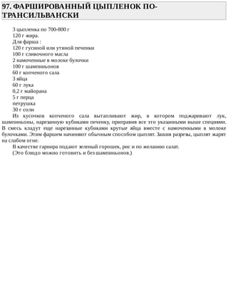 97.	ФАРШИРОВАННЫЙ	ЦЫПЛЕНОК	ПО-
ТРАНСИЛЬВАНСКИ	
3	цыпленка	по	700-800	г
120	г	жира.
Для	фарша	:
120	г	гусиной	или	утиной	печенки
100	г	сливочного	масла
2	намоченные	в	молоке	булочки
100	г	шампиньонов
60	г	копченого	сала
3	яйца
60	г	лука
0,2	г	майорана
5	г	перца
петрушка
30	г	соли
Из	 кусочков	 копченого	 сала	 вытапливают	 жир,	 в	 котором	 поджаривают	 лук,
шампиньоны,	нарезанную	кубиками	печенку,	приправив	все	это	указанными	выше	специями.
В	 смесь	 кладут	 еще	 нарезанные	 кубиками	 крутые	 яйца	 вместе	 с	 намоченными	 в	 молоке
булочками.	Этим	фаршем	начиняют	обычным	способом	цыплят.	Зашив	разрезы,	цыплят	жарят
на	слабом	огне.
В	качестве	гарнира	подают	зеленый	горошек,	рис	и	по	желанию	салат.
(Это	блюдо	можно	готовить	и	без	шампиньонов.)
 