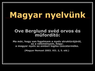 Ove Berglund svéd orvos és műfordító: Ma már, hogy van fogalmam a nyelv struktúrájáról,  az a véleményem, hogy:  a magyar nyelv az emberi logika csúcsterméke.  (Magyar Nemzet 2003. XII. 2, 5. old.)   Magyar nyelvünk 