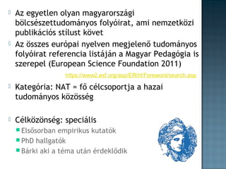 



Az egyetlen olyan magyarországi
bölcsészettudományos folyóirat, ami nemzetközi
publikációs stílust követ
Az összes európai nyelven megjelenő tudományos
folyóirat referencia listáján a Magyar Pedagógia is
szerepel (European Science Foundation 2011)
https://www2.esf.org/asp/ERIH/Foreword/search.asp



Kategória: NAT = fő célcsoportja a hazai
tudományos közösség



Célközönség: speciális
 Elsősorban

empirikus kutatók
 PhD hallgatók
 Bárki aki a téma után érdeklődik

 