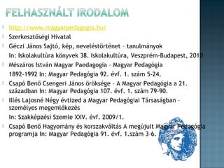 











http://www.magyarpedagogia.hu/
Szerkesztőségi Hivatal
Géczi János Sajtó, kép, neveléstörténet – tanulmányok
In: Iskolakultúra könyvek 38. Iskolakultúra, Veszprém-Budapest, 2010
Mészáros István Magyar Paedagogia – Magyar Pedagógia
1892-1992 In: Magyar Pedagógia 92. évf. 1. szám 5-24.
Csapó Benő Csengeri János öröksége – A Magyar Pedagógia a 21.
században In: Magyar Pedagógia 107. évf. 1. szám 79-90.
Illés Lajosné Négy évtized a Magyar Pedagógiai Társaságban –
személyes megemlékezés
In: Szakképzési Szemle XXV. évf. 2009/1.
Csapó Benő Hagyomány és korszakváltás A megújult Magyar Pedagógia
programja In: Magyar Pedagógia 91. évf. 1.szám 3-6.

 