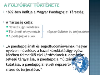 

1892-ben indítja a Magyar Paedagogiai Társaság



A Társaság célja:
 Nevelésügyi

kérdések
 Történeti oknyomozás
 A pedagógiai elvek


népszerűsítése és terjesztése

„A paedagogiának és segédtudományainak magyar
nyelven művelése, a hazai közoktatásügy egész
körében felmerülő elvi kérdéseknek tudományos
jellegű tárgyalása, a paedagogia múltjának
kutatása, a paedagogiai elvek népszerűsítése és terjesztése.”

 