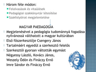 

Három féle módon:
 Felolvasások

és vitaülések
 Pedagógiai szakkönyvtár létesítése
 Szakfolyóirat megjelentetése






MAGYAR PAEDAGOGIA
Megjelenésével a pedagógia tudománnyá fogadása
nyilvánossá válthatott a magyar kultúrában
Első főszerkesztője Csengery János
Tartalmáért egyedül a szerkesztő felelős
Szerkesztői gyorsan váltották egymást
Négyessy László, Kovács János,
Weszely Ödön és Fináczy Ernő
Imre Sándor és Fináczy Ernő

 