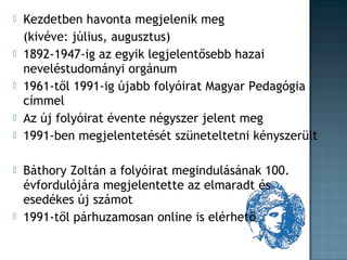 











Kezdetben havonta megjelenik meg
(kivéve: július, augusztus)
1892-1947-ig az egyik legjelentősebb hazai
neveléstudományi orgánum
1961-től 1991-ig újabb folyóirat Magyar Pedagógia
címmel
Az új folyóirat évente négyszer jelent meg
1991-ben megjelentetését szüneteltetni kényszerült
Báthory Zoltán a folyóirat megindulásának 100.
évfordulójára megjelentette az elmaradt és
esedékes új számot
1991-től párhuzamosan online is elérhető

 
