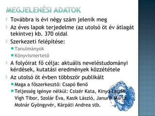 



Továbbra is évi négy szám jelenik meg
Az éves lapok terjedelme (az utolsó öt év átlagát
tekintve) kb. 370 oldal
Szerkezeti felépítése:
 Tanulmányok
 Könyvismertető




A folyóirat fő célja: aktuális neveléstudományi
kérdések, kutatási eredmények közzététele
Az utolsó öt évben többször publikált
 Maga

a főszerkesztő: Csapó Benő
 Teljesség igénye nélkül: Csizér Kata, Kinyó László,
Vígh Tibor, Szolár Éva, Kasik László, Janurik Márta,
Molnár Gyöngyvér, Kárpáti Andrea stb.

 