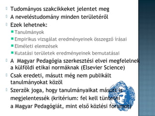 



Tudományos szakcikkeket jelentet meg
A neveléstudomány minden területéről
Ezek lehetnek:
 Tanulmányok
 Empirikus

vizsgálat eredményeinek összegző írásai
 Elméleti elemzések
 Kutatási területek eredményeinek bemutatásai






A Magyar Pedagógia szerkesztési elvei megfelelnek
a külföldi etikai normáknak (Elsevier Science)
Csak eredeti, másutt még nem publikált
tanulmányokat közöl
Szerzők joga, hogy tanulmányaikat másutt is
megjelentessék (kritérium: fel kell tüntetni
a Magyar Pedagógiát, mint első közlési fórumot)

 