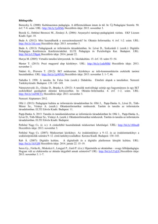 Bibliográfia 
Boreczky Á. (2000): Kultúraazonos pedagógia. A differenciáláson innen és túl. In: Új Pedagógiai Szemle. 50. évf. 7–8. szám. URL: http://bit.ly/1jz8Ddz Hozzáférés ideje: 2013. november 3. 
Bozsik G., Dobóné Berencsi M., Zimányi Á. (2006): Anyanyelvi tantárgy-pedagógiánk vázlata. EKF Líceum Kiadó. Eger. 18. 
Buda A. (2012): Mire használhatók a szavazórendszerek? In: Oktatás–Informatika. 4. évf. 1-2. szám. URL: http://bit.ly/1hLvour Hozzáférés ideje: 2013. november 3. 
Buda A. (2013): Pedagógusok az információs társadalomban. In: Lévai D., Szekszárdi J. (szerk.): Digitális Pedagógus Konferencia Konferenciakötet. ELTE Pedagógia és Pszichológia Kar. Budapest. URL: http://bit.ly/LTBgak Hozzáférés ideje: 2014. január 22. 
Hunya M. (2005): Virtuális tanulási környezetek. In: Iskolakultúra. 15. évf. 10. szám 53–54. 
Mester T. (2013): Prezi magyarul alap kézikönyv. URL: http://bit.ly/1edsMBd Hozzáférés ideje: 2013. november 3. 
Nádori G., Prievera T. (2012): IKT módszertan. Kézikönyv az info-kommunikációs eszközök tanórai használatához. URL: http://bit.ly/1jz90VG Hozzáférés ideje: 2013. november 3. 1–7, 46. 
Nahalka I. 1998: A tanulás. In: Falus Iván (szerk.): Didaktika. Elméleti alapok a tanuláshoz. Nemzeti Tankönyvkiadó. Budapest. 139. 145–149. 
Námesztovszki Zs., Glušac D., Branka A. (2012): A tanulók motiváltsági szintje egy hagyományos és egy IKT eszközökkel gazdagított oktatási környezetben. In: Oktatás–Informatika. 4. évf. 1–2. szám. URL: http://bit.ly/1mFHCYv Hozzáférés ideje: 2013. november 3. 
Nemzeti Alaptanterv 2012. 
Ollé J. (2013): Pedagógiai kultúra az információs társadalomban In: Ollé J., Papp-Danka A., Lévai D., Tóth- Mózer Sz., Virányi A. (szerk.): Oktatásinformatikai módszerek. Tanítás és tanulás az információs társadalomban. ELTE Eötvös Kiadó. Budapest. 11. 
Papp-Danka A. 2013: Tanulás és tanulásmódszertan az információs társadalomban In: Ollé J., Papp-Danka A., Lévai D., Tóth-Mózer Sz., Virányi A. (szerk.): Oktatásinformatikai módszerek. Tanítás és tanulás az információs társadalomban. ELTE Eötvös Kiadó. Budapest. 
Pethőné Nagy Cs. (é. n.): A címkefelhő használatának módszertani lehetőségei. URL: http://bit.ly/1f6lnaB Hozzáférés ideje: 2013. november 3. 
Pethőné Nagy Cs. (2007): Módszertani kézikönyv. Az irodalomkönyv a 9–12. és az irodalomtankönyv a szakközépiskolák számára 9–12. című tankönyvcsaládhoz. Korona Kiadó. Budapest. 138–143. 
Rab Á. (2007): Digitális kultúra. A digitalizált és a digitális platformon létrejött kultúra. URL: http://bit.ly/1hiVjIR Hozzáférés ideje: 2014. január 22. 15–19. 
Seres Gy., Fórika K., Miskolczi I., Lengyel P., Gerő P. (é.n.): Hipermédia az oktatásban – avagy felhőpedagógia. Hogyan vált az elektronika az oktatás tárgyából annak színterévé? URL: http://bit.ly/LTzjL8 Hozzáférés ideje: 2013. november 3. 1–7.  