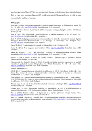 growing repertoire of these ICT devices provides basis for new methodological ideas and refreshment. This is even more important because ICT-based constructivist Hungarian lessons provide a great opportunity for teaching of learning. 
Bibliography 
Boreczky Á. (2000): Kultúraazonos pedagógia. A differenciáláson innen és túl. In: Új Pedagógiai Szemle. 50. évf. 7–8. szám. URL: http://bit.ly/1jz8Ddz Hozzáférés ideje: 2013. november 3. 
Bozsik G., Dobóné Berencsi M., Zimányi Á. (2006): Anyanyelvi tantárgy-pedagógiánk vázlata. EKF Líceum Kiadó. Eger. 18. 
Buda A. (2012): Mire használhatók a szavazórendszerek? In: Oktatás–Informatika. 4. évf. 1-2. szám. URL: http://bit.ly/1hLvour Hozzáférés ideje: 2013. november 3. 
Buda A. (2013): Pedagógusok az információs társadalomban. In: Lévai D., Szekszárdi J. (szerk.): Digitális Pedagógus Konferencia Konferenciakötet. ELTE Pedagógia és Pszichológia Kar. Budapest. URL: http://bit.ly/LTBgak Hozzáférés ideje: 2014. január 22. 
Hunya M. (2005): Virtuális tanulási környezetek. In: Iskolakultúra. 15. évf. 10. szám 53–54. 
Mester T. (2013): Prezi magyarul alap kézikönyv. URL: http://bit.ly/1edsMBd Hozzáférés ideje: 2013. november 3. 
Nádori G., Prievera T. (2012): IKT módszertan. Kézikönyv az info-kommunikációs eszközök tanórai használatához. URL: http://bit.ly/1jz90VG Hozzáférés ideje: 2013. november 3. 1–7, 46. 
Nahalka I. 1998: A tanulás. In: Falus Iván (szerk.): Didaktika. Elméleti alapok a tanuláshoz. Nemzeti Tankönyvkiadó. Budapest. 139. 145–149. 
Námesztovszki Zs., Glušac D., Branka A. (2012): A tanulók motiváltsági szintje egy hagyományos és egy IKT eszközökkel gazdagított oktatási környezetben. In: Oktatás–Informatika. 4. évf. 1–2. szám. URL: http://bit.ly/1mFHCYv Hozzáférés ideje: 2013. november 3. 
Nemzeti Alaptanterv 2012. 
Ollé J. (2013): Pedagógiai kultúra az információs társadalomban In: Ollé J., Papp-Danka A., Lévai D., Tóth- Mózer Sz., Virányi A. (szerk.): Oktatásinformatikai módszerek. Tanítás és tanulás az információs társadalomban. ELTE Eötvös Kiadó. Budapest. 11. 
Papp-Danka A. 2013: Tanulás és tanulásmódszertan az információs társadalomban In: Ollé J., Papp-Danka A., Lévai D., Tóth-Mózer Sz., Virányi A. (szerk.): Oktatásinformatikai módszerek. Tanítás és tanulás az információs társadalomban. ELTE Eötvös Kiadó. Budapest. 
Pethőné Nagy Cs. (é. n.): A címkefelhő használatának módszertani lehetőségei. URL: http://bit.ly/1f6lnaB Hozzáférés ideje: 2013. november 3. 
Pethőné Nagy Cs. (2007): Módszertani kézikönyv. Az irodalomkönyv a 9–12. és az irodalomtankönyv a szakközépiskolák számára 9–12. című tankönyvcsaládhoz. Korona Kiadó. Budapest. 138–143. 
Rab Á. (2007): Digitális kultúra. A digitalizált és a digitális platformon létrejött kultúra. URL: http://bit.ly/1hiVjIR Hozzáférés ideje: 2014. január 22. 15–19. 
Seres Gy., Fórika K., Miskolczi I., Lengyel P., Gerő P. (é.n.): Hipermédia az oktatásban – avagy felhőpedagógia. Hogyan vált az elektronika az oktatás tárgyából annak színterévé? URL: http://bit.ly/LTzjL8 Hozzáférés ideje: 2013. november 3. 1–7. 