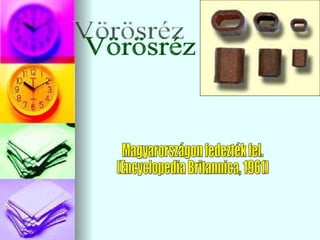 Vörösréz Magyarországon fedezték fel. (Encyclopedia Britannica, 1961) 