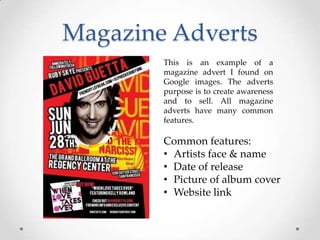 Magazine Adverts
This is an example of a
magazine advert I found on
Google images. The adverts
purpose is to create awareness
and to sell. All magazine
adverts have many common
features.

Common features:
• Artists face & name
• Date of release
• Picture of album cover
• Website link

 