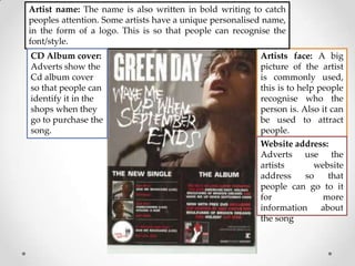 Artist name: The name is also written in bold writing to catch
peoples attention. Some artists have a unique personalised name,
in the form of a logo. This is so that people can recognise the
font/style.
CD Album cover:
Adverts show the
Cd album cover
so that people can
identify it in the
shops when they
go to purchase the
song.

Artists face: A big
picture of the artist
is commonly used,
this is to help people
recognise who the
person is. Also it can
be used to attract
people.
Website address:
Adverts use the
artists
website
address
so
that
people can go to it
for
more
information
about
the song

 
