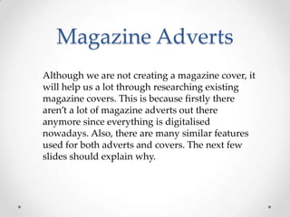 Magazine Adverts
Although we are not creating a magazine cover, it
will help us a lot through researching existing
magazine covers. This is because firstly there
aren’t a lot of magazine adverts out there
anymore since everything is digitalised
nowadays. Also, there are many similar features
used for both adverts and covers. The next few
slides should explain why.

 