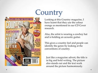 Country
Looking at this Country magazine, I
have learnt that they use the colour
orange as mentioned in our CD Cover
research.
Also, the artist is wearing a cowboy hat
and is holding an acoustic guitar.
This gives a country feel and people can
identify the genre by looking at the
conventions of country.

Just like a magazine advert, the title is
in big and bold writing. The picture
also stands out and the text work
around the picture harmoniously.

 
