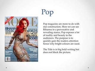 Pop
Pop magazine are more to do with
star construction. Here we can see
Rihanna in a provocative and
revealing stance, Pop exposes a lot
of nudity and beauty to the
audiences. The purpose is to
quickly gain the readers attention
hence why bright colours are used.
The Title is in big bold writing but
does not block the picture.

 