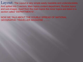 Layout:- The Layout is very simple easily readable and understandable 
And splited into 3 sectors. Main topics,content department, Routine topics 
and sub-images. Apart from the main topics the minor topics are listed in a 
section called “DEPARTMENTS”.. 
NOW WE TALK ABOUT THE DOUBLE SPREAD OF NATIONAL 
GEOGRAPHIC TRAVELLER MAGAZINE ......... 
 