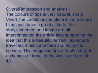 Overall impression and analysis:- 
The colours of dps is very natural, sharp, 
Vivod, the Ladakh is the place in india where 
himalayas have a great altitude the 
story,statement and image are all 
interconnected.the article also supporting the 
idea that this is beautiful terrain , adventure 
travellers must come here and enjoy the 
scenery. This magazine dps attracts a target 
audiences of travel enthusiastics of age 24- 
40.. 
