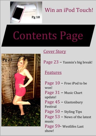 Win an iPod Touch!
           Pg 10




        Contents Page
                   Cover Story
Pg 23
                   Page 23 – Yasmin’s big break!

                   Features

                   Page 10 – Free iPod to be
                   won!
                   Page 31 – Music Chart
                   update!
                   Page 45 – Glastonbury
                   Festival
                   Page 50 – Styling Tips
                   Page 53 – News of the latest
                   music
                   Page 59- Westlifes Last
                   show!
 
