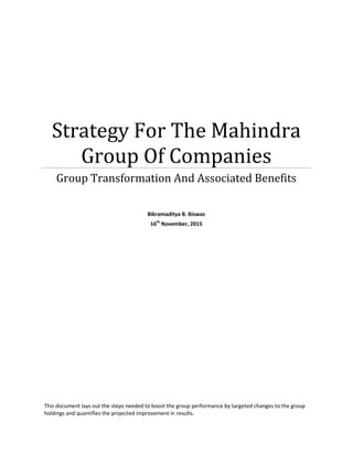 Strategy For The Mahindra
Group Of Companies
Group Transformation And Associated Benefits
Bikramaditya B. Biswas
16th
November, 2015
This document lays out the steps needed to boost the group performance by targeted changes to the group
holdings and quantifies the projected improvement in results.
 
