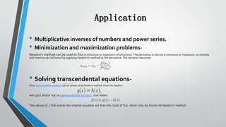 Application
• Multiplicative inverses of numbers and power series.
• Minimization and maximization problems-
Newton's method can be used to find a minimum or maximum of a function.The derivative is zero at a minimum or maximum, so minima
and maxima can be found by applying Newton's method to the derivative.The iteration becomes
• Solving transcendental equations-
Many transcendental equations can be solved using Newton's method. Given the equation
with g(x) and/or h(x) a transcendental function, one writes
The values of x that solves the original equation are then the roots of f(x), which may be found via Newton's method
 
