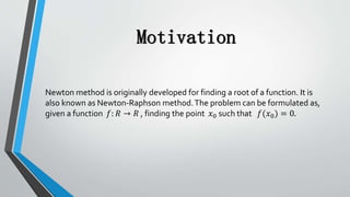 Motivation
Newton method is originally developed for finding a root of a function. It is
also known as Newton-Raphson method.The problem can be formulated as,
given a function 𝑓: 𝑅 → 𝑅 , finding the point 𝑥0 such that 𝑓(𝑥0) = 0.
 