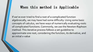 When this method is Applicable
If we’ve ever tried to find a root of a complicated function
algebraically, we may have had some difficulty. Using some basic
concepts of calculus, we have ways of numerically evaluating roots
of complicated functions. Commonly, we use the Newton-Raphson
method.This iterative process follows a set guideline to
approximate one root, considering the function, its derivative, and
an initial x-value
 