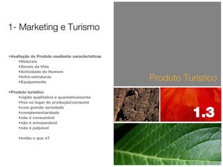 Avaliação do Produto mediante características Naturais Gerais da Vida Actividade do Homem Infra-estruturas Equipamento Produto turístico rígido qualitativa e quantativamente fixo no lugar de produção/consumo com grande variedade complementaridade não é consumível não é armazenável não é palpável então o que é? Produto Turístico 1- Marketing e Turismo 1.3  