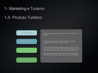 Intangibilidade Inseparabilidade Variabilidade Perecibilidade Os serviços não se podem ver, provar, sentir, antes da sua compra Os serviços não se podem separar de quem os fornece (fornecidos e consumidos no mesmo local) A qualidade dos serviços depende de quem, quando, onde e como se proporcionam (dependem de factores ligados directa e indirectamente ao produto, bem como internos/externos) Não se podem armazenar para vender ou utilizar mais tarde (uma venda não vendida naquele dia, é uma venda perdida) 1- Marketing e Turismo 1.3- Produto Turístico 