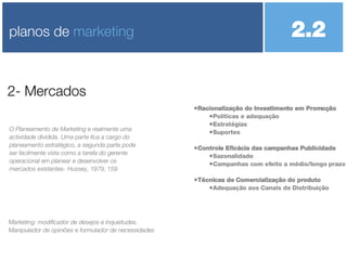 Racionalização do Investimento em Promoção Políticas e adequação Estratégias Suportes Controle Eficácia das campanhas Publicidade Sazonalidade Campanhas com efeito a médio/longo prazo Técnicas de Comercialização do produto Adequação aos Canais de Distribuição 2- Mercados planos de  marketing O Planeamento de Marketing e realmente uma actividade dividida. Uma parte fica a cargo do planeamento estratégico, a segunda parte pode ser facilmente vista como a tarefa do gerente operacional em planear e desenvolver os mercados existentes- Hussey, 1979, 159 2.2  Marketing: modificador de desejos e inquietudes. Manipulador de opiniões e formulador de necessidades 
