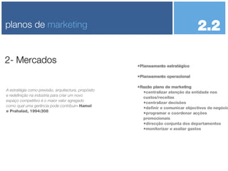 Planeamento estratégico Planeamento operacional Razão plano de marketing centralizar atenção da entidade nos custos/receitas centralizar decisões definir e comunicar objectivos de negócio programar e coordenar acções promocionais direcção conjunta dos departamentos monitorizar e avaliar gastos 2- Mercados planos de  marketing A estratégia como previsão, arquitectura, propósito e redefinição na indústria para criar um novo espaço competitivo é o maior valor agregado como qual uma gerência pode contribuir - Hamel e Prahalad, 1994:308 2.2  