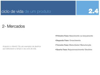 Primeira Fase:  Nascimento ou lançamento Segunda Fase : Crescimento Terceira Fase:  Maturidade/ Manutenção Quarta Fase:  Rejuvenescimento/ Declínio 2- Mercados ciclo de vida  de um produto Acapulco e Atlantic City são exemplos de destinos que detectaram a tempo o seu ciclo de vida. 2.4 