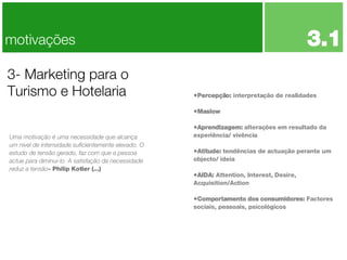 Percepção:  interpretação de realidades Maslow Aprendizagem:  alterações em resultado da experiência/ vivência Atitude:  tendências de actuação perante um objecto/ ideia AIDA:  Attention, Interest, Desire, Acquisition/Action Comportamento dos consumidores:  Factores sociais, pessoais, psicológicos 3- Marketing para o Turismo e Hotelaria motivações Uma motivação é uma necessidade que alcança um nível de intensidade suficientemente elevado. O estudo de tensão gerado, faz com que a pessoa actue para diminui-lo. A satisfação da necessidade reduz a tensão - Philip Kotler (...) 3.1 