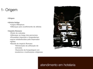 Origem Grécia Antiga Jogos Olímpicos Albergue para acolhimento de atletas Império Romano Rede de estradas Albergue ao longo dos percursos Pousadas imperiais e hospedarias: regras estabelecidas pelo Imperador rígidas Queda do império Romano Diminuição da utilização de estradas Aumento da hospedagem em mosteiros e instituições religiosas 1- Origem 1.1  atendimento em hotelaria 1.1  