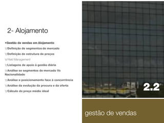 Gestão de vendas em Alojamento Definição de segmentos de mercado Definição de estrutura de preços Yield Management Listagens de apoio à gestão diária Análise se segmentos de mercado Vs Nacionalidade Análise e posicionamento face à concorrência Análise da evolução da procura e da oferta Cálculo do preço médio ideal 2.2  2- Alojamento gestão de vendas 