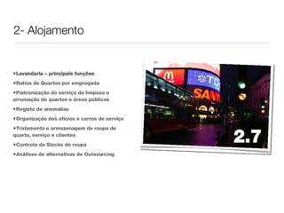 2- Alojamento Lavandaria – principais funções Ratios de Quartos por empregada Padronização do serviço de limpeza e arrumação de quartos e áreas públicas Registo de anomalias Organização dos ofícios e carros de serviço Tratamento e armazenagem de roupa de quarto, serviço e clientes Controlo de Stocks de roupa Análises de alternativas de Outsourcing 2.7 