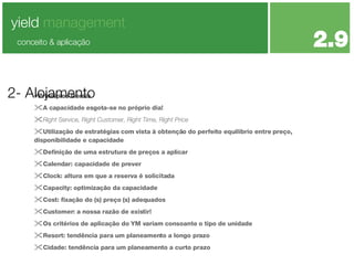 Principios Gerais A capacidade esgota-se no próprio dia! Right Service, Right Customer, Right Time, Right Price  Utilização de estratégias com vista à obtenção do perfeito equilíbrio entre preço, disponibilidade e capacidade Definição de uma estrutura de preços a aplicar Calendar: capacidade de prever Clock: altura em que a reserva é solicitada Capacity: optimização da capacidade Cost: fixação do (s) preço (s) adequados Customer: a nossa razão de existir! Os critérios de aplicação do YM variam consoante o tipo de unidade Resort: tendência para um planeamento a longo prazo Cidade: tendência para um planeamento a curto prazo 2- Alojamento yield  management 2.9 conceito & aplicação 