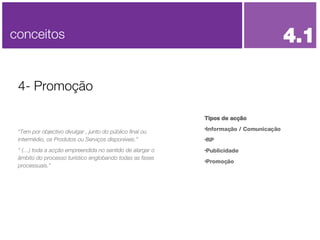 Tipos de acção Informação / Comunicação RP Publicidade  Promoção 4- Promoção conceitos 4.1 “ Tem por objectivo divulgar , junto do público final ou intermédio, os Produtos ou Serviços disponíveis.” “  (…) toda a acção empreendida no sentido de alargar o âmbito do processo turístico englobando todas as fases processuais.” 