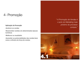 Aplicação da Promoção Acelerar as vendas Desenvolver vendas em determinadas épocas turísticas Melhorar os resultados Aumentar as potencialidades das vendas bem como a eficácia da força de vendas “  A Promoção de Vendas é o acto do Marketing mais próximo do processo compra.” 4- Promoção 4.1 